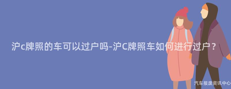 沪c牌照的车可以过户吗-沪C牌照车如何进行过户？