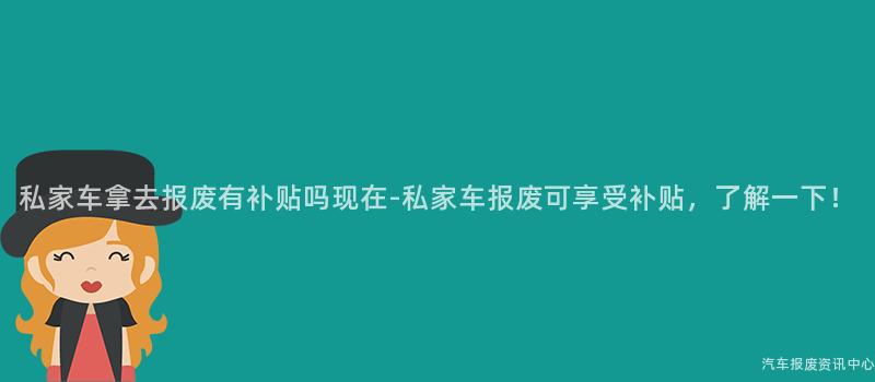 私家车拿去报废有补贴吗现在-私家车报废可享受补贴，了解一下！