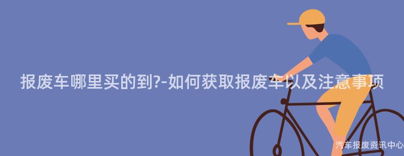 报废车哪里买的到?-如何获取报废车以及注意事项