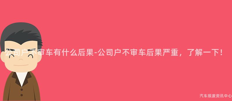 公司户不审车有什么后果-公司户不审车后果严重，了解一下！