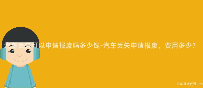 汽车丢失可以申请报废吗多少钱-汽车丢失申请报废，费用多少？