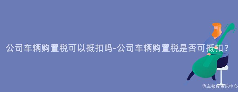 公司车辆购置税可以抵扣吗-公司车辆购置税是否可抵扣？