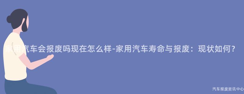 家用汽车会报废吗现在怎么样-家用汽车寿命与报废：现状如何？