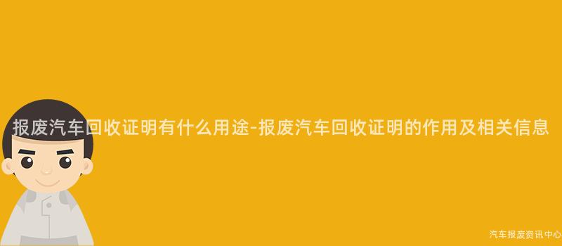 报废汽车回收证明有什么用途-报废汽车回收证明的作用及相关信息