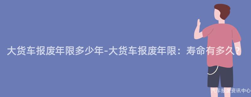 大货车报废年限多少年-大货车报废年限：寿命有多久？