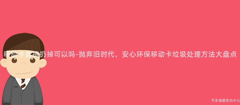 移动卡直接扔掉可以吗-抛弃旧时代，安心环保移动卡垃圾处理方法大盘点