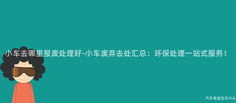 小车去哪里报废处理好-小车废弃去处汇总：环保处理一站式服务！