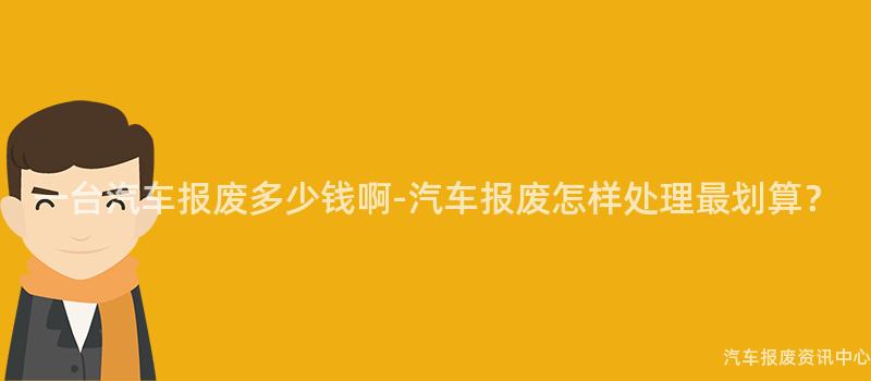 一台汽车报废多少钱啊-汽车报废怎样处理最划算？