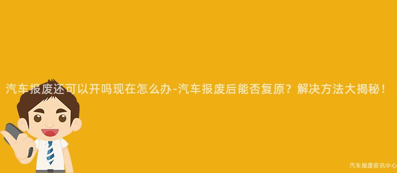 汽车报废还可以开吗现在怎么办-汽车报废后能否复原？解决方法大揭秘！