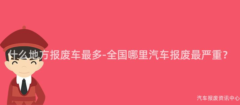 什么地方报废车最多-全国哪里汽车报废最严重？