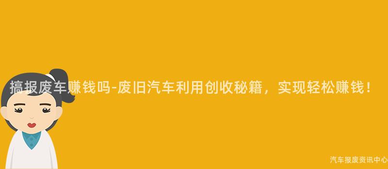 搞报废车赚钱吗-废旧汽车利用创收秘籍，实现轻松赚钱！
