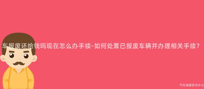 车报废还给钱吗现在怎么办手续-如何处置已报废车辆并办理相关手续？