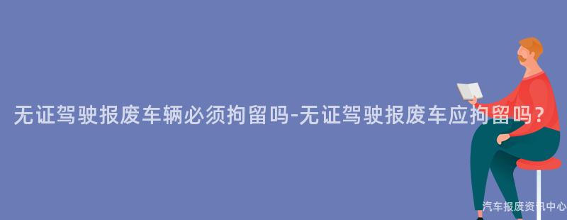 无证驾驶报废车辆必须拘留吗-无证驾驶报废车应拘留吗？