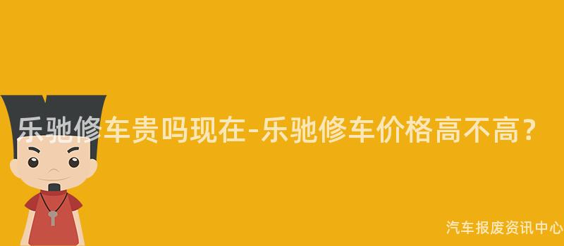乐驰修车贵吗现在-乐驰修车价格高不高？