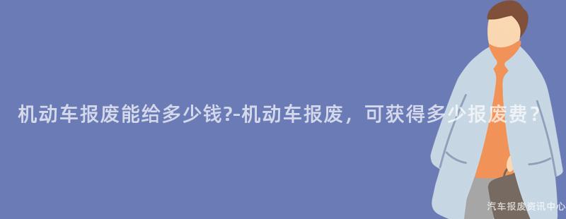 机动车报废能给多少钱?-机动车报废，可获得多少报废费？