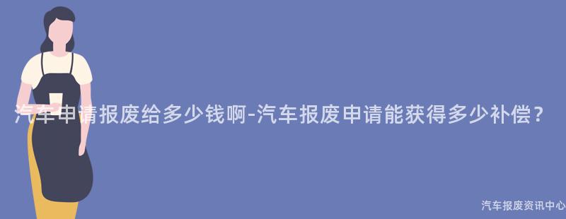 汽车申请报废给多少钱啊-汽车报废申请能获得多少补偿？