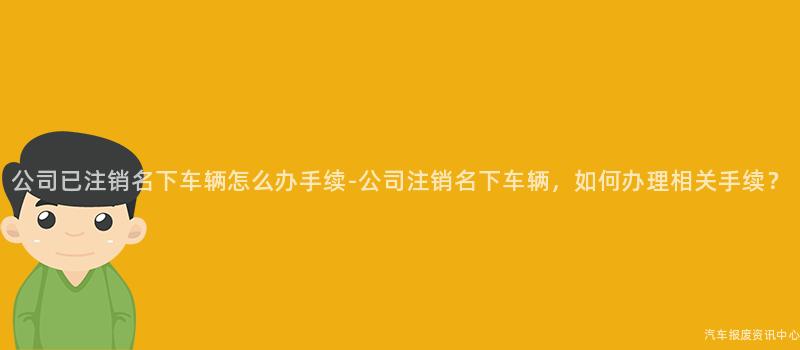 公司已注销名下车辆怎么办手续-公司注销名下车辆，如何办理相关手续？