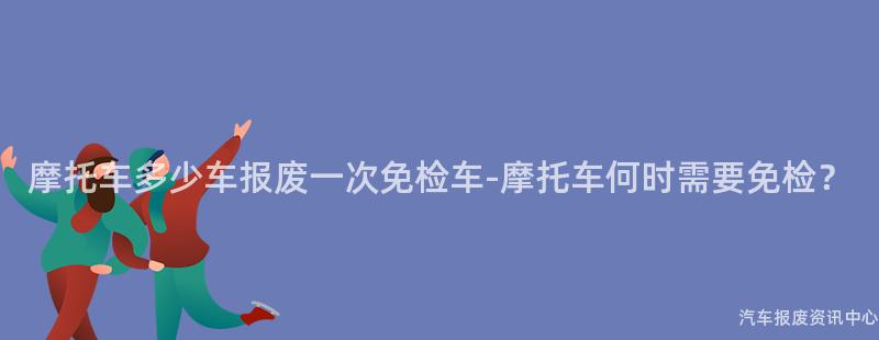摩托车多少车报废一次免检车-摩托车何时需要免检？
