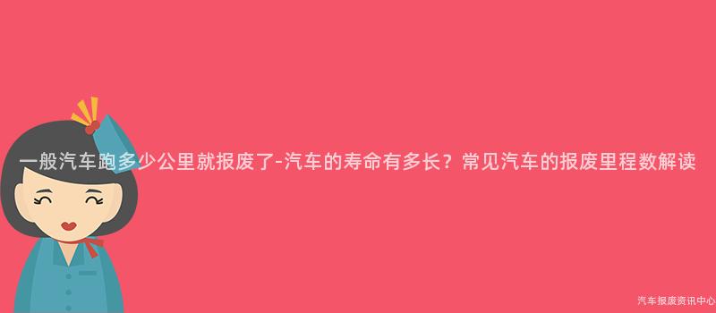 一般汽车跑多少公里就报废了-汽车的寿命有多长？常见汽车的报废里程数解读