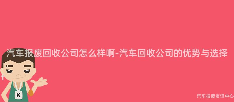 汽车报废回收公司怎么样啊-汽车回收公司的优势与选择