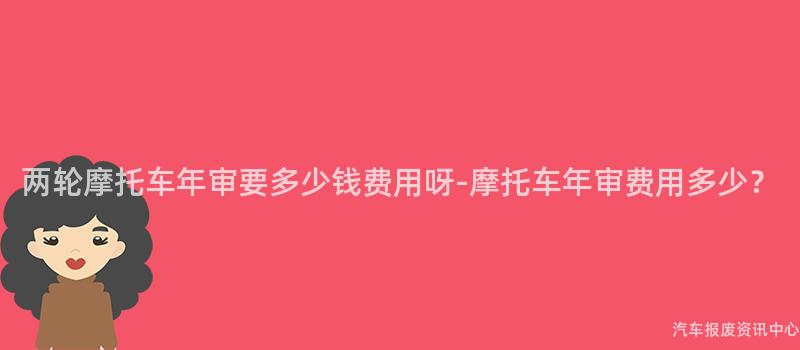 两轮摩托车年审要多少钱费用呀-摩托车年审费用多少？