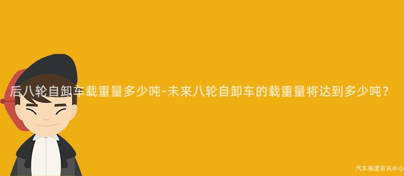 后八轮自卸车载重量多少吨-未来八轮自卸车的载重量将达到多少吨？