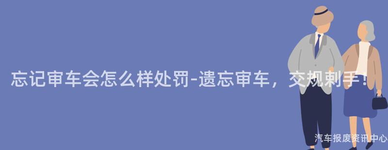 忘记审车会怎么样处罚-遗忘审车，交规剌手！