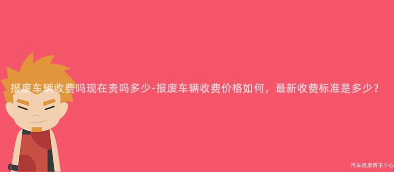 报废车辆收费吗现在贵吗多少-报废车辆收费价格如何，最新收费标准是多少？