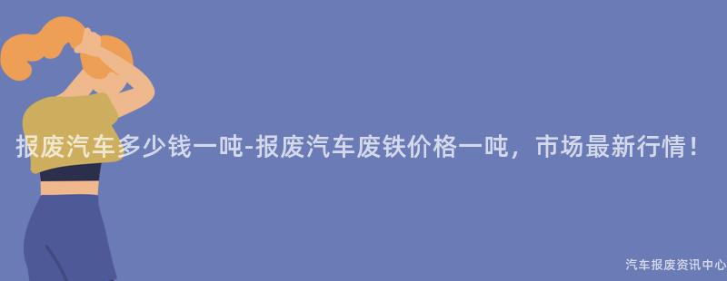 报废汽车多少钱一吨-报废汽车废铁价格一吨，市场最新行情！