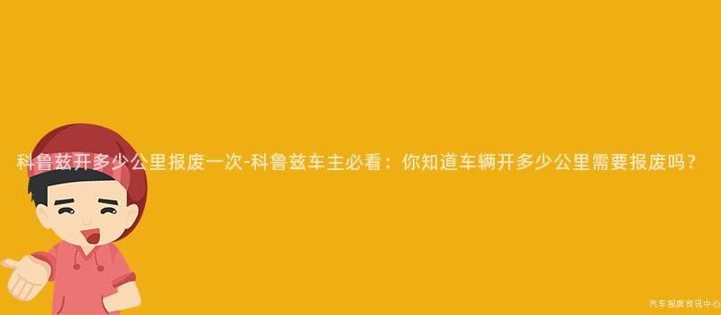 科鲁兹开多少公里报废一次-科鲁兹车主必看：你知道车辆开多少公里需要报废吗？