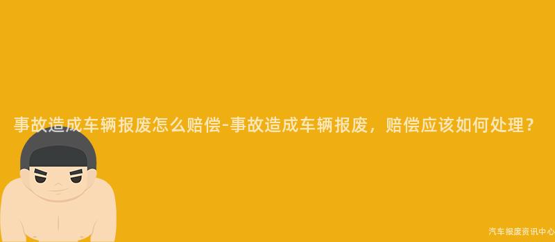事故造成车辆报废怎么赔偿-事故造成车辆报废，赔偿应该如何处理？