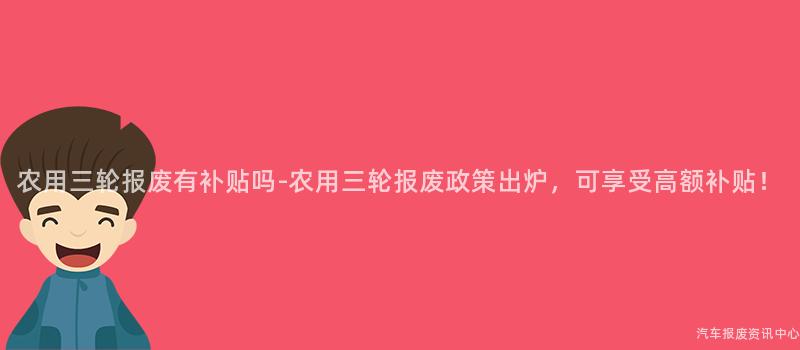 农用三轮报废有补贴吗-农用三轮报废政策出炉，可享受高额补贴！
