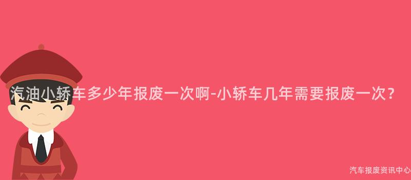 汽油小轿车多少年报废一次啊-小轿车几年需要报废一次？