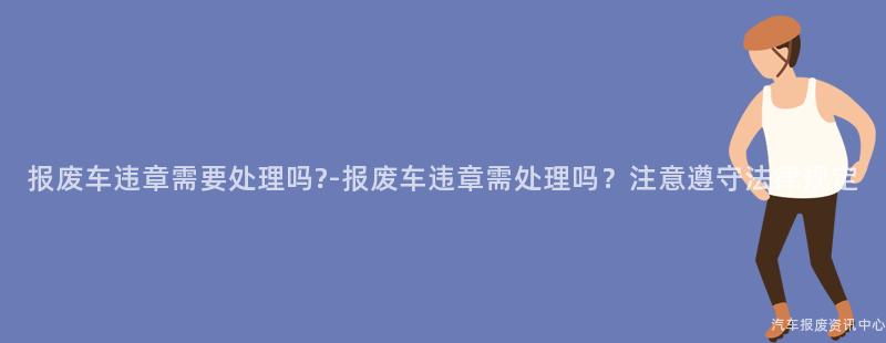 报废车违章需要处理吗?-报废车违章需处理吗？注意遵守法律规定