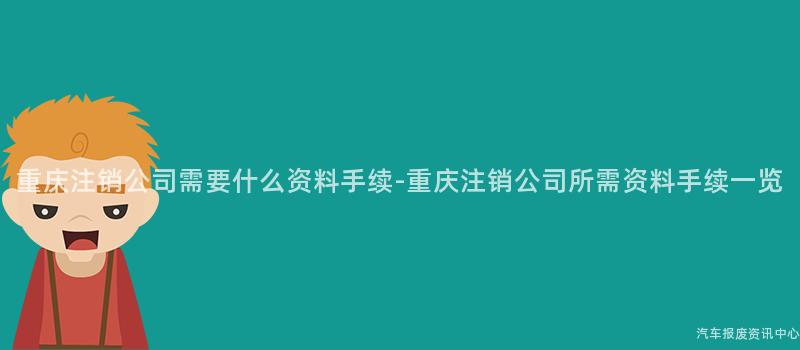 重庆注销公司需要什么资料手续-重庆注销公司所需资料手续一览