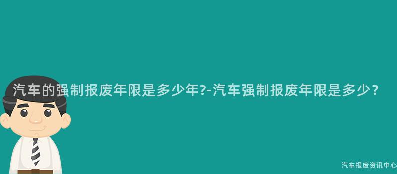 汽车的强制报废年限是多少年?-汽车强制报废年限是多少？