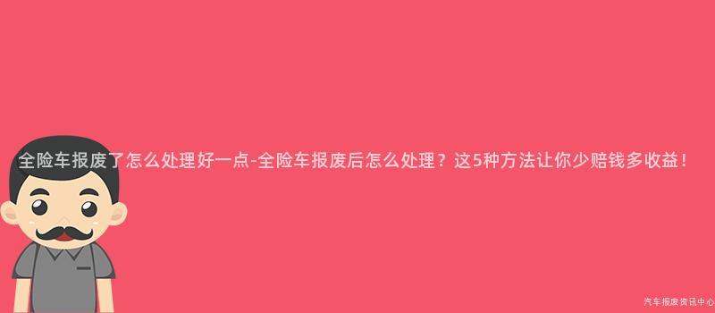 全险车报废了怎么处理好一点-全险车报废后怎么处理？这5种方法让你少赔钱多收益！