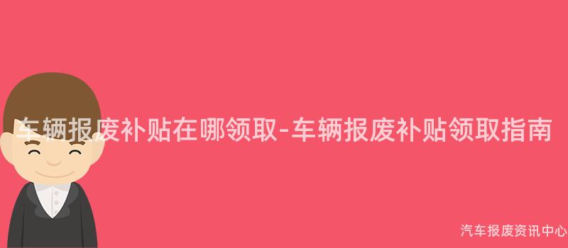 车辆报废补贴在哪领取-车辆报废补贴领取指南
