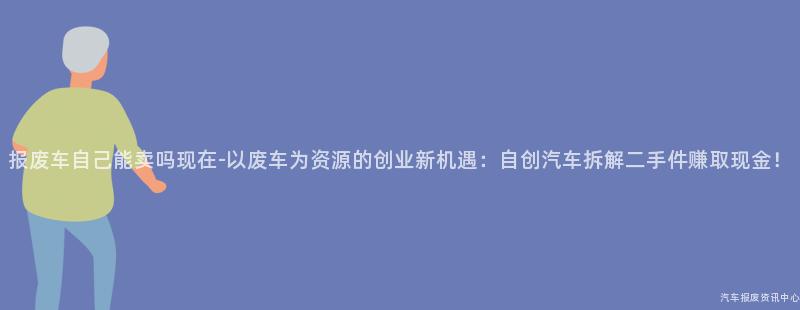 报废车自己能卖吗现在-以废车为资源的创业新机遇：自创汽车拆解二手件赚取现金！