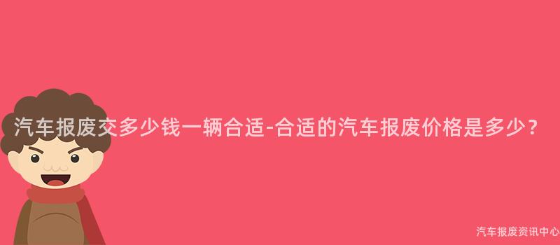 汽车报废交多少钱一辆合适-合适的汽车报废价格是多少？