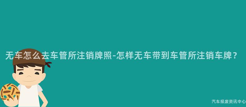 无车怎么去车管所注销牌照-怎样无车带到车管所注销车牌？
