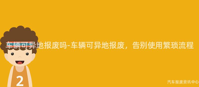 车辆可异地报废吗-车辆可异地报废，告别使用繁琐流程