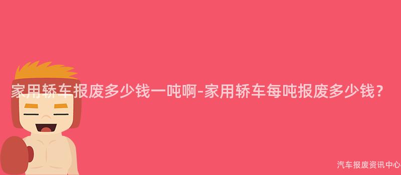 家用轿车报废多少钱一吨啊-家用轿车每吨报废多少钱？