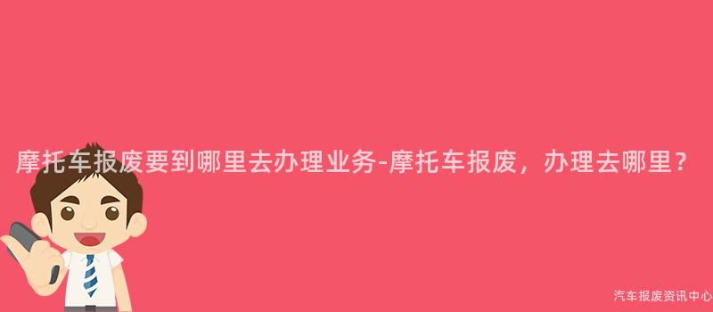 摩托车报废要到哪里去办理业务-摩托车报废，办理去哪里？