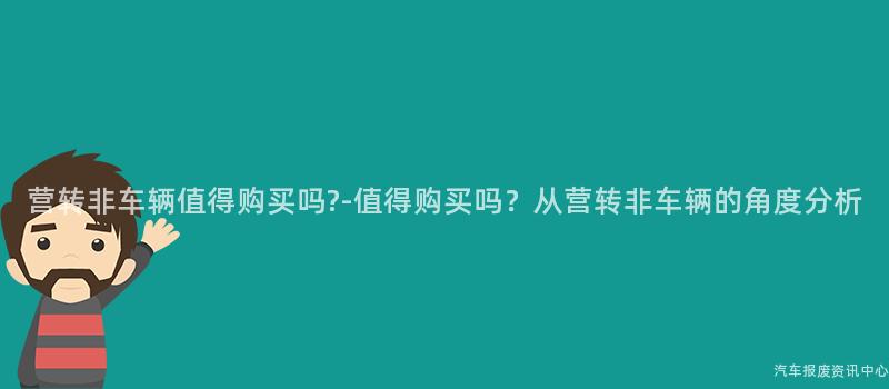 营转非车辆值得购买吗?-值得购买吗？从营转非车辆的角度分析