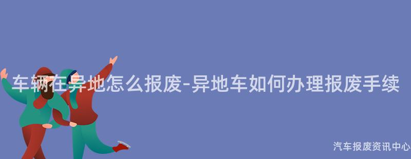 车辆在异地怎么报废-异地车如何办理报废手续