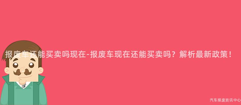 报废车还能买卖吗现在-报废车现在还能买卖吗？解析最新政策！
