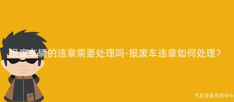 报废车辆的违章需要处理吗-报废车违章如何处理？