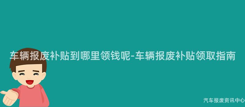 车辆报废补贴到哪里领钱呢-车辆报废补贴领取指南