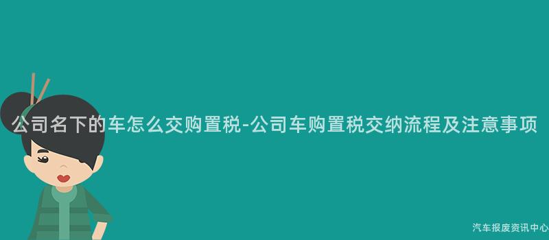 公司名下的车怎么交购置税-公司车购置税交纳流程及注意事项